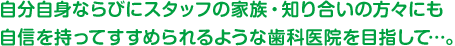 自分自身ならびにスタッフの家族・知り合いの方々にも自信を持ってすすめられるような歯科医院を目指して…。